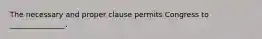 The necessary and proper clause permits Congress to _______________.