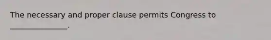 The necessary and proper clause permits Congress to _______________.