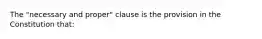 The "necessary and proper" clause is the provision in the Constitution that: