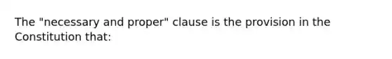 The "necessary and proper" clause is the provision in the Constitution that: