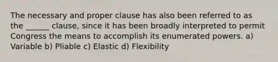 The necessary and proper clause has also been referred to as the ______ clause, since it has been broadly interpreted to permit Congress the means to accomplish its enumerated powers. a) Variable b) Pliable c) Elastic d) Flexibility