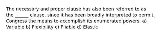 The necessary and proper clause has also been referred to as the ______ clause, since it has been broadly interpreted to permit Congress the means to accomplish its enumerated powers. a) Variable b) Flexibility c) Pliable d) Elastic