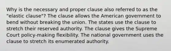 Why is the necessary and proper clause also referred to as the "elastic clause"? The clause allows the American government to bend without breaking the union. The states use the clause to stretch their reserved authority. The clause gives the Supreme Court policy-making flexibility. The national government uses the clause to stretch its enumerated authority.