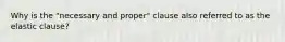 Why is the "necessary and proper" clause also referred to as the elastic clause?