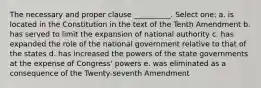 The necessary and proper clause __________. Select one: a. is located in the Constitution in the text of the Tenth Amendment b. has served to limit the expansion of national authority c. has expanded the role of the national government relative to that of the states d. has increased the powers of the state governments at the expense of Congress' powers e. was eliminated as a consequence of the Twenty-seventh Amendment