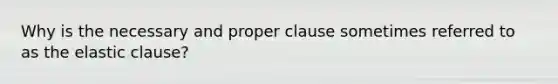 Why is the necessary and proper clause sometimes referred to as the elastic clause?