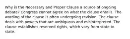 Why is the Necessary and Proper Clause a source of ongoing debate? Congress cannot agree on what the clause entails. The wording of the clause is often undergoing revision. The clause deals with powers that are ambiguous and misinterpreted. The clause establishes reserved rights, which vary from state to state.