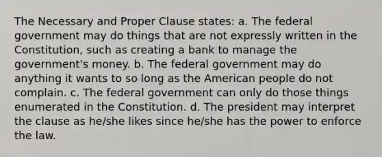 The Necessary and Proper Clause states: a. The federal government may do things that are not expressly written in the Constitution, such as creating a bank to manage the government's money. b. The federal government may do anything it wants to so long as the American people do not complain. c. The federal government can only do those things enumerated in the Constitution. d. The president may interpret the clause as he/she likes since he/she has the power to enforce the law.