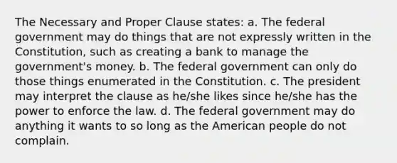 The Necessary and Proper Clause states: a. The federal government may do things that are not expressly written in the Constitution, such as creating a bank to manage the government's money. b. The federal government can only do those things enumerated in the Constitution. c. The president may interpret the clause as he/she likes since he/she has the power to enforce the law. d. The federal government may do anything it wants to so long as the American people do not complain.