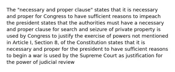 The "necessary and proper clause" states that it is necessary and proper for Congress to have sufficient reasons to impeach the president states that the authorities must have a necessary and proper clause for search and seizure of private property is used by Congress to justify the exercise of powers not mentioned in Article I, Section 8, of the Constitution states that it is necessary and proper for the president to have sufficient reasons to begin a war is used by the Supreme Court as justification for the power of judicial review