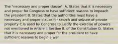 The "necessary and proper clause": A. States that it is necessary and proper for Congress to have sufficient reasons to impeach the president B. States that the authorities must have a necessary and proper clause for search and seizure of private property C.Is used by Congress to justify the exercise of powers not mentioned in Article I, Section 8, of the Constitution D. States that it is necessary and proper for the president to have sufficient reasons to begin a war