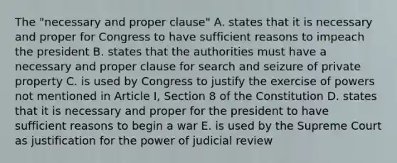 The "necessary and proper clause" A. states that it is necessary and proper for Congress to have sufficient reasons to impeach the president B. states that the authorities must have a necessary and proper clause for search and seizure of private property C. is used by Congress to justify the exercise of powers not mentioned in Article I, Section 8 of the Constitution D. states that it is necessary and proper for the president to have sufficient reasons to begin a war E. is used by the Supreme Court as justification for the power of judicial review