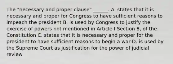 The "necessary and proper clause" ______. A. states that it is necessary and proper for Congress to have sufficient reasons to impeach the president B. is used by Congress to justify the exercise of powers not mentioned in Article I Section 8, of the Constitution C. states that it is necessary and proper for the president to have sufficient reasons to begin a war D. is used by the Supreme Court as justification for the power of judicial review