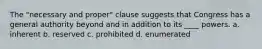 The "necessary and proper" clause suggests that Congress has a general authority beyond and in addition to its ____ powers. a. inherent b. reserved c. prohibited d. enumerated