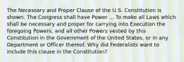 The Necessary and Proper Clause of the U.S. Constitution is shown. The Congress shall have Power ... To make all Laws which shall be necessary and proper for carrying into Execution the foregoing Powers, and all other Powers vested by this Constitution in the Government of the United States, or in any Department or Officer thereof. Why did Federalists want to include this clause in the Constitution?