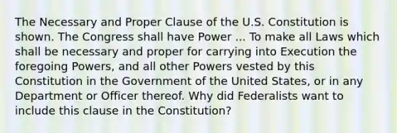 The Necessary and Proper Clause of the U.S. Constitution is shown. The Congress shall have Power ... To make all Laws which shall be necessary and proper for carrying into Execution the foregoing Powers, and all other Powers vested by this Constitution in the Government of the United States, or in any Department or Officer thereof. Why did Federalists want to include this clause in the Constitution?