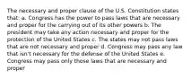 The necessary and proper clause of the U.S. Constitution states that: a. Congress has the power to pass laws that are necessary and proper for the carrying out of its other powers b. The president may take any action necessary and proper for the protection of the United States c. The states may not pass laws that are not necessary and proper d. Congress may pass any law that isn't necessary for the defense of the United States e. Congress may pass only those laws that are necessary and proper