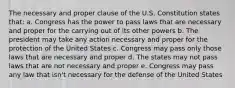 The necessary and proper clause of the U.S. Constitution states that: a. Congress has the power to pass laws that are necessary and proper for the carrying out of its other powers b. The president may take any action necessary and proper for the protection of the United States c. Congress may pass only those laws that are necessary and proper d. The states may not pass laws that are not necessary and proper e. Congress may pass any law that isn't necessary for the defense of the United States