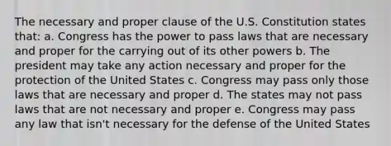 The necessary and proper clause of the U.S. Constitution states that: a. Congress has the power to pass laws that are necessary and proper for the carrying out of its other powers b. The president may take any action necessary and proper for the protection of the United States c. Congress may pass only those laws that are necessary and proper d. The states may not pass laws that are not necessary and proper e. Congress may pass any law that isn't necessary for the defense of the United States