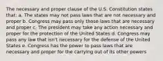 The necessary and proper clause of the U.S. Constitution states that: a. The states may not pass laws that are not necessary and proper b. Congress may pass only those laws that are necessary and proper c. The president may take any action necessary and proper for the protection of the United States d. Congress may pass any law that isn't necessary for the defense of the United States e. Congress has the power to pass laws that are necessary and proper for the carrying out of its other powers