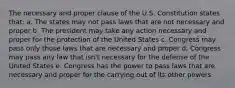 The necessary and proper clause of the U.S. Constitution states that: a. The states may not pass laws that are not necessary and proper b. The president may take any action necessary and proper for the protection of the United States c. Congress may pass only those laws that are necessary and proper d. Congress may pass any law that isn't necessary for the defense of the United States e. Congress has the power to pass laws that are necessary and proper for the carrying out of its other powers