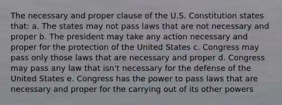 The necessary and proper clause of the U.S. Constitution states that: a. The states may not pass laws that are not necessary and proper b. The president may take any action necessary and proper for the protection of the United States c. Congress may pass only those laws that are necessary and proper d. Congress may pass any law that isn't necessary for the defense of the United States e. Congress has the power to pass laws that are necessary and proper for the carrying out of its other powers