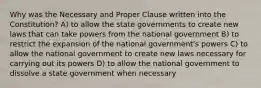 Why was the Necessary and Proper Clause written into the Constitution? A) to allow the state governments to create new laws that can take powers from the national government B) to restrict the expansion of the national government's powers C) to allow the national government to create new laws necessary for carrying out its powers D) to allow the national government to dissolve a state government when necessary