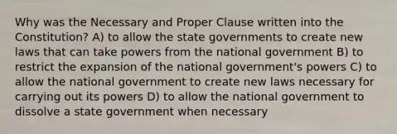 Why was the Necessary and Proper Clause written into the Constitution? A) to allow the state governments to create new laws that can take powers from the national government B) to restrict the expansion of the national government's powers C) to allow the national government to create new laws necessary for carrying out its powers D) to allow the national government to dissolve a state government when necessary