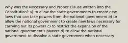 Why was the Necessary and Proper Clause written into the Constitution? a) to allow the state governments to create new laws that can take powers from the national government b) to allow the national government to create new laws necessary for carrying out its powers c) to restrict the expansion of the national government's powers d) to allow the national government to dissolve a state government when necessary