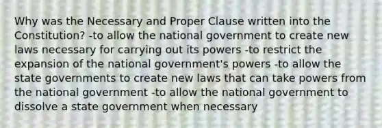 Why was the Necessary and Proper Clause written into the Constitution? -to allow the national government to create new laws necessary for carrying out its powers -to restrict the expansion of the national government's powers -to allow the state governments to create new laws that can take powers from the national government -to allow the national government to dissolve a state government when necessary