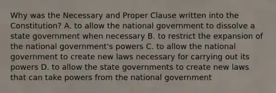 Why was the Necessary and Proper Clause written into the Constitution? A. to allow the national government to dissolve a state government when necessary B. to restrict the expansion of the national government's powers C. to allow the national government to create new laws necessary for carrying out its powers D. to allow the state governments to create new laws that can take powers from the national government