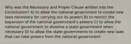 Why was the Necessary and Proper Clause written into the Constitution? A) to allow the national government to create new laws necessary for carrying out its powers B) to restrict the expansion of the national government's powers C) to allow the national government to dissolve a state government when necessary D) to allow the state governments to create new laws that can take powers from the national government