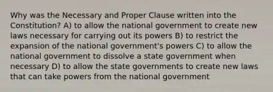 Why was the Necessary and Proper Clause written into the Constitution? A) to allow the national government to create new laws necessary for carrying out its powers B) to restrict the expansion of the national government's powers C) to allow the national government to dissolve a state government when necessary D) to allow the state governments to create new laws that can take powers from the national government