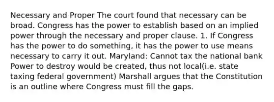 Necessary and Proper The court found that necessary can be broad. Congress has the power to establish based on an implied power through the necessary and proper clause. 1. If Congress has the power to do something, it has the power to use means necessary to carry it out. Maryland: Cannot tax the national bank Power to destroy would be created, thus not local(i.e. state taxing federal government) Marshall argues that the Constitution is an outline where Congress must fill the gaps.