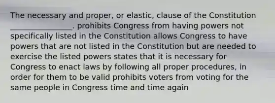 The necessary and proper, or elastic, clause of the Constitution ________________. prohibits Congress from having powers not specifically listed in the Constitution allows Congress to have powers that are not listed in the Constitution but are needed to exercise the listed powers states that it is necessary for Congress to enact laws by following all proper procedures, in order for them to be valid prohibits voters from voting for the same people in Congress time and time again