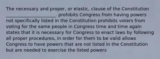 The necessary and proper, or elastic, clause of the Constitution ______________________. prohibits Congress from having powers not specifically listed in the Constitution prohibits voters from voting for the same people in Congress time and time again states that it is necessary for Congress to enact laws by following all proper procedures, in order for them to be valid allows Congress to have powers that are not listed in the Constitution but are needed to exercise the listed powers