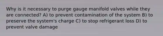 Why is it necessary to purge gauge manifold valves while they are connected? A) to prevent contamination of the system B) to preserve the system's charge C) to stop refrigerant loss D) to prevent valve damage