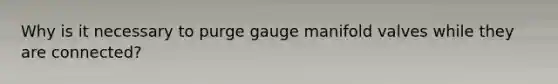 Why is it necessary to purge gauge manifold valves while they are connected?