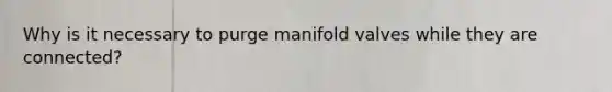 Why is it necessary to purge manifold valves while they are connected?