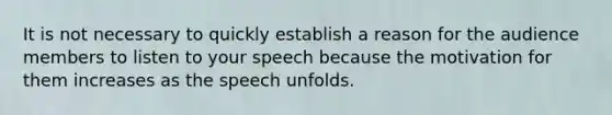 It is not necessary to quickly establish a reason for the audience members to listen to your speech because the motivation for them increases as the speech unfolds.