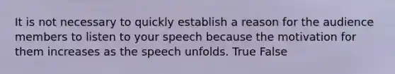 It is not necessary to quickly establish a reason for the audience members to listen to your speech because the motivation for them increases as the speech unfolds. True False