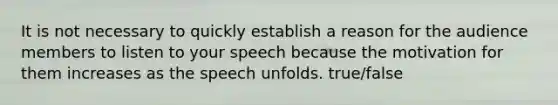 It is not necessary to quickly establish a reason for the audience members to listen to your speech because the motivation for them increases as the speech unfolds. true/false