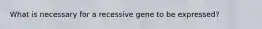 What is necessary for a recessive gene to be expressed?