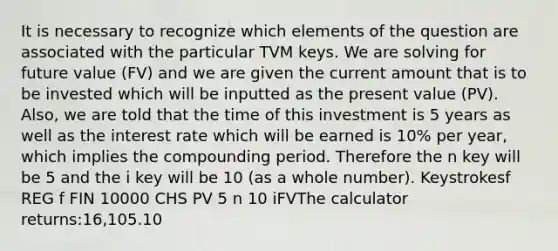 It is necessary to recognize which elements of the question are associated with the particular TVM keys. We are solving for future value (FV) and we are given the current amount that is to be invested which will be inputted as the present value (PV). Also, we are told that the time of this investment is 5 years as well as the interest rate which will be earned is 10% per year, which implies the compounding period. Therefore the n key will be 5 and the i key will be 10 (as a whole number). Keystrokesf REG f FIN 10000 CHS PV 5 n 10 iFVThe calculator returns:16,105.10