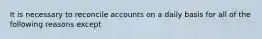 It is necessary to reconcile accounts on a daily basis for all of the following reasons except