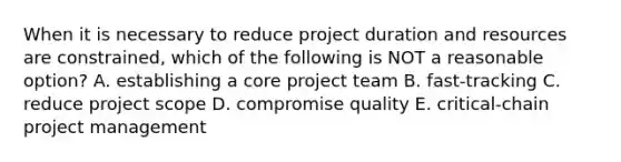 When it is necessary to reduce project duration and resources are constrained, which of the following is NOT a reasonable option? A. establishing a core project team B. fast-tracking C. reduce project scope D. compromise quality E. critical-chain project management