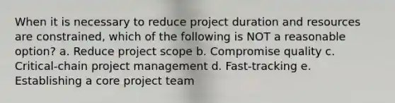 When it is necessary to reduce project duration and resources are constrained, which of the following is NOT a reasonable option? a. Reduce project scope b. Compromise quality c. Critical-chain project management d. Fast-tracking e. Establishing a core project team