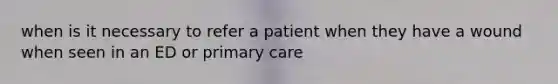 when is it necessary to refer a patient when they have a wound when seen in an ED or primary care