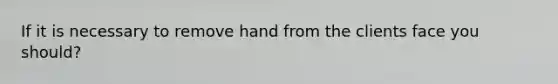 If it is necessary to remove hand from the clients face you should?