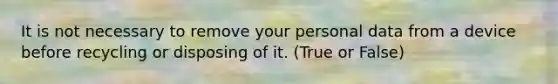 It is not necessary to remove your personal data from a device before recycling or disposing of it. (True or False)